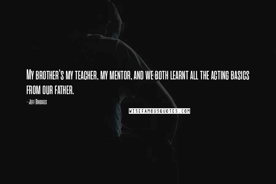 Jeff Bridges Quotes: My brother's my teacher, my mentor, and we both learnt all the acting basics from our father.