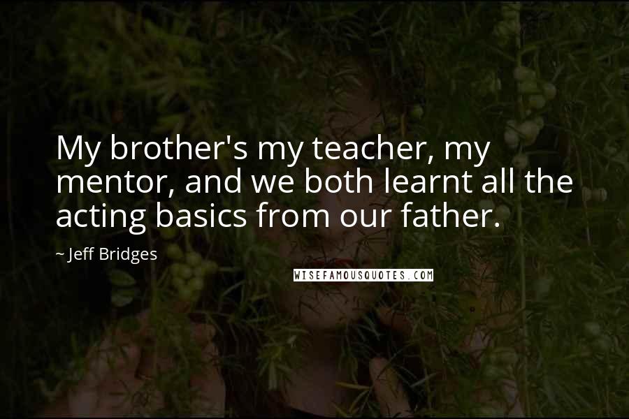 Jeff Bridges Quotes: My brother's my teacher, my mentor, and we both learnt all the acting basics from our father.