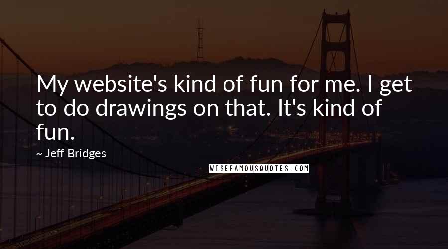 Jeff Bridges Quotes: My website's kind of fun for me. I get to do drawings on that. It's kind of fun.