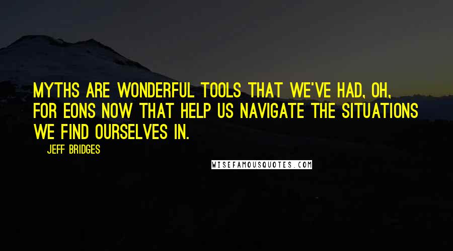 Jeff Bridges Quotes: Myths are wonderful tools that we've had, oh, for eons now that help us navigate the situations we find ourselves in.