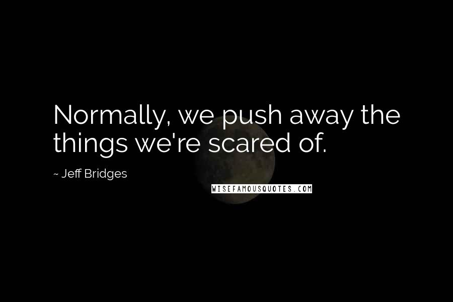 Jeff Bridges Quotes: Normally, we push away the things we're scared of.