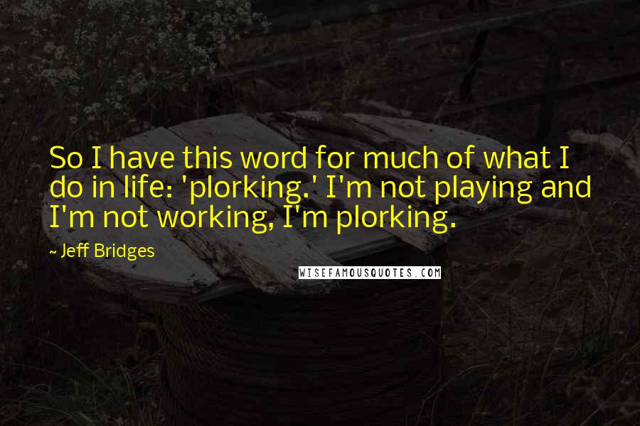 Jeff Bridges Quotes: So I have this word for much of what I do in life: 'plorking.' I'm not playing and I'm not working, I'm plorking.