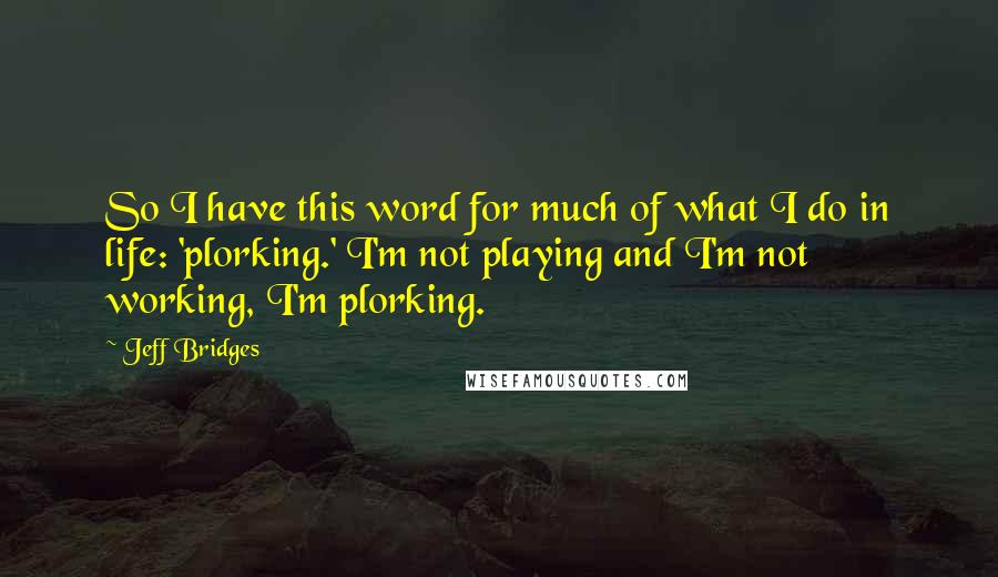 Jeff Bridges Quotes: So I have this word for much of what I do in life: 'plorking.' I'm not playing and I'm not working, I'm plorking.