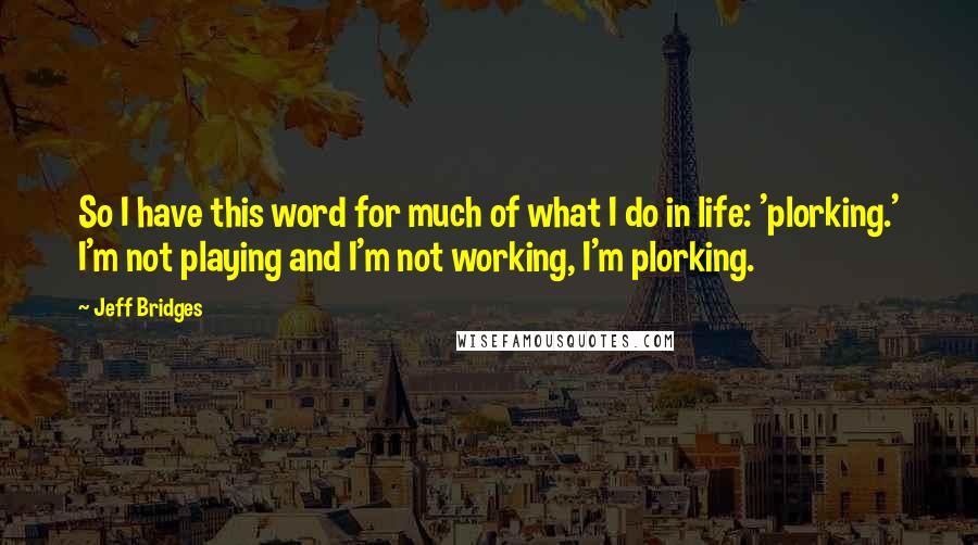 Jeff Bridges Quotes: So I have this word for much of what I do in life: 'plorking.' I'm not playing and I'm not working, I'm plorking.