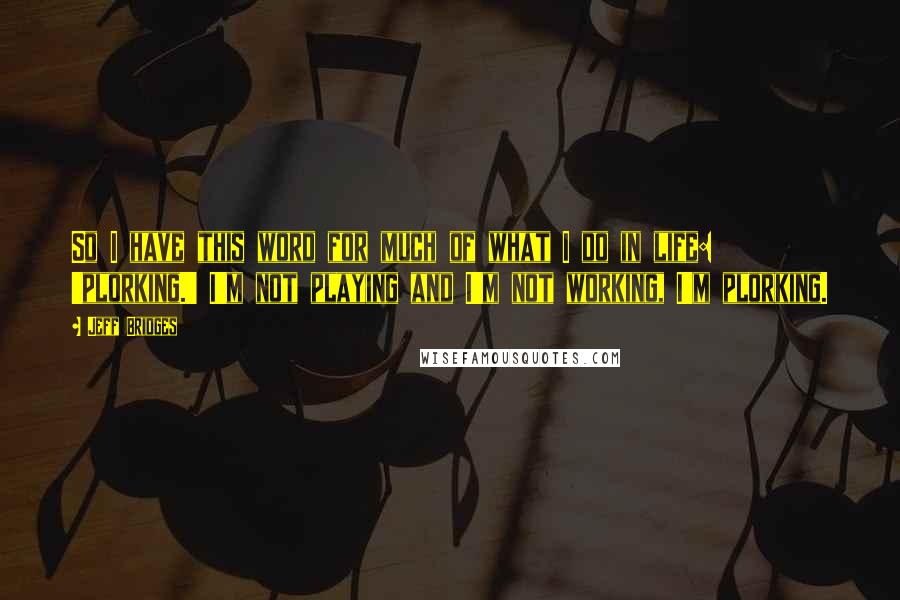 Jeff Bridges Quotes: So I have this word for much of what I do in life: 'plorking.' I'm not playing and I'm not working, I'm plorking.
