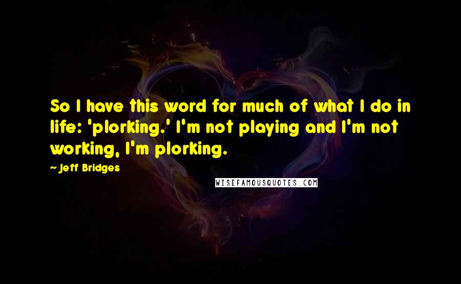 Jeff Bridges Quotes: So I have this word for much of what I do in life: 'plorking.' I'm not playing and I'm not working, I'm plorking.