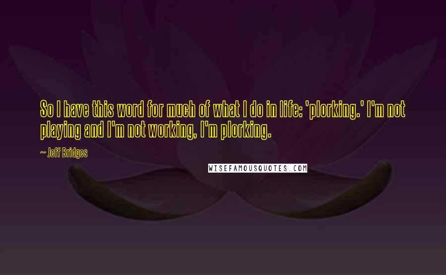 Jeff Bridges Quotes: So I have this word for much of what I do in life: 'plorking.' I'm not playing and I'm not working, I'm plorking.