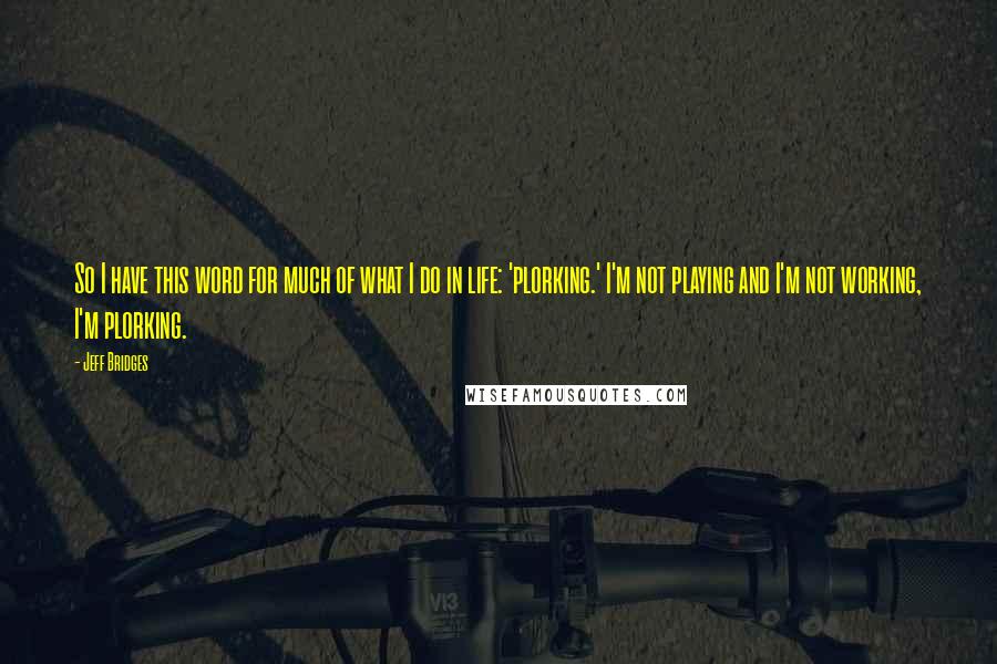 Jeff Bridges Quotes: So I have this word for much of what I do in life: 'plorking.' I'm not playing and I'm not working, I'm plorking.