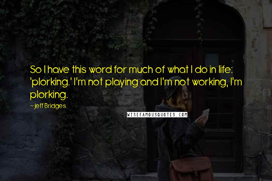 Jeff Bridges Quotes: So I have this word for much of what I do in life: 'plorking.' I'm not playing and I'm not working, I'm plorking.