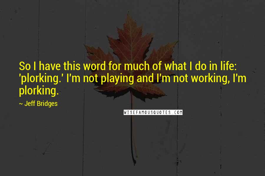 Jeff Bridges Quotes: So I have this word for much of what I do in life: 'plorking.' I'm not playing and I'm not working, I'm plorking.