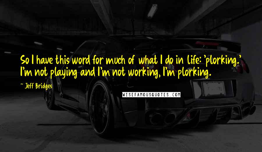 Jeff Bridges Quotes: So I have this word for much of what I do in life: 'plorking.' I'm not playing and I'm not working, I'm plorking.