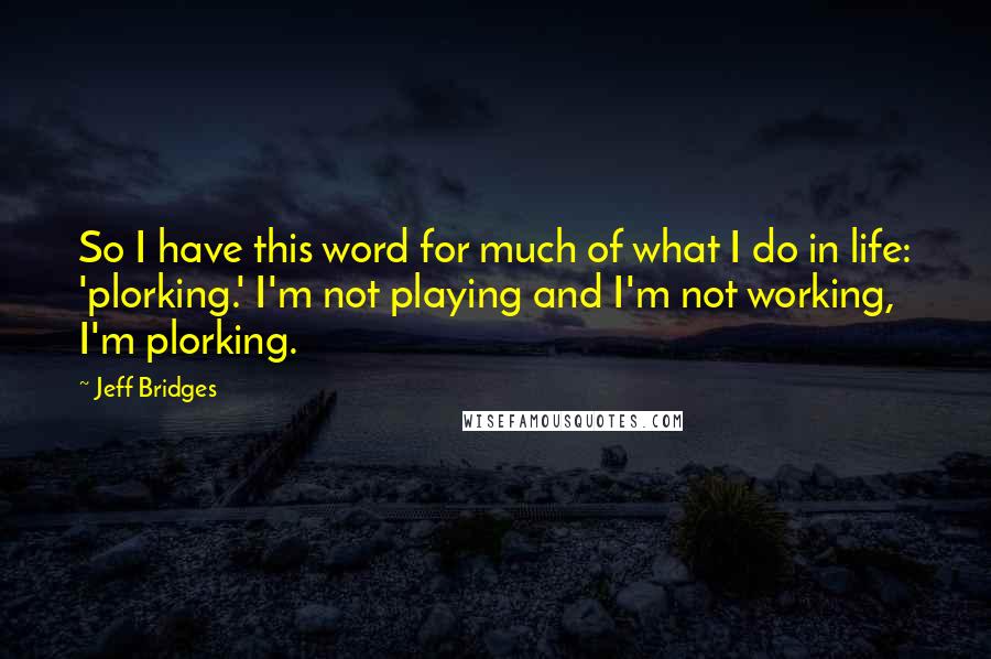 Jeff Bridges Quotes: So I have this word for much of what I do in life: 'plorking.' I'm not playing and I'm not working, I'm plorking.