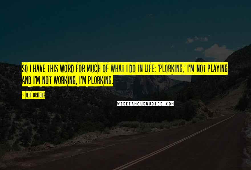 Jeff Bridges Quotes: So I have this word for much of what I do in life: 'plorking.' I'm not playing and I'm not working, I'm plorking.