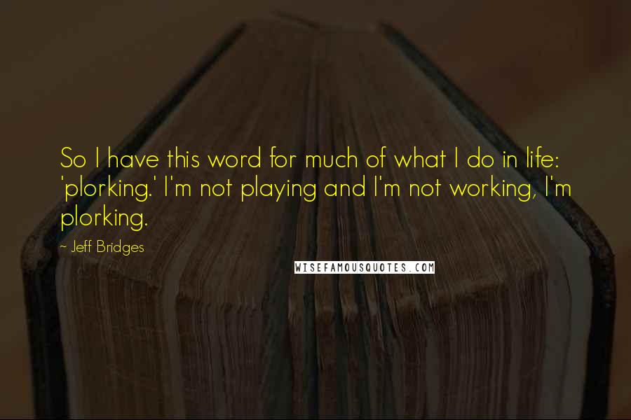 Jeff Bridges Quotes: So I have this word for much of what I do in life: 'plorking.' I'm not playing and I'm not working, I'm plorking.