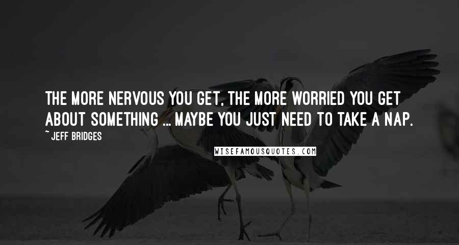 Jeff Bridges Quotes: The more nervous you get, the more worried you get about something ... Maybe you just need to take a nap.