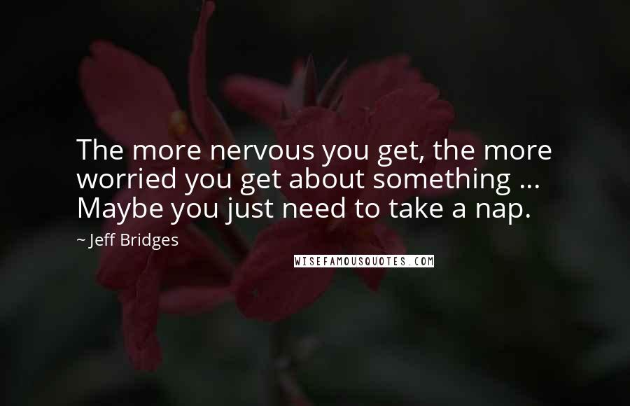 Jeff Bridges Quotes: The more nervous you get, the more worried you get about something ... Maybe you just need to take a nap.