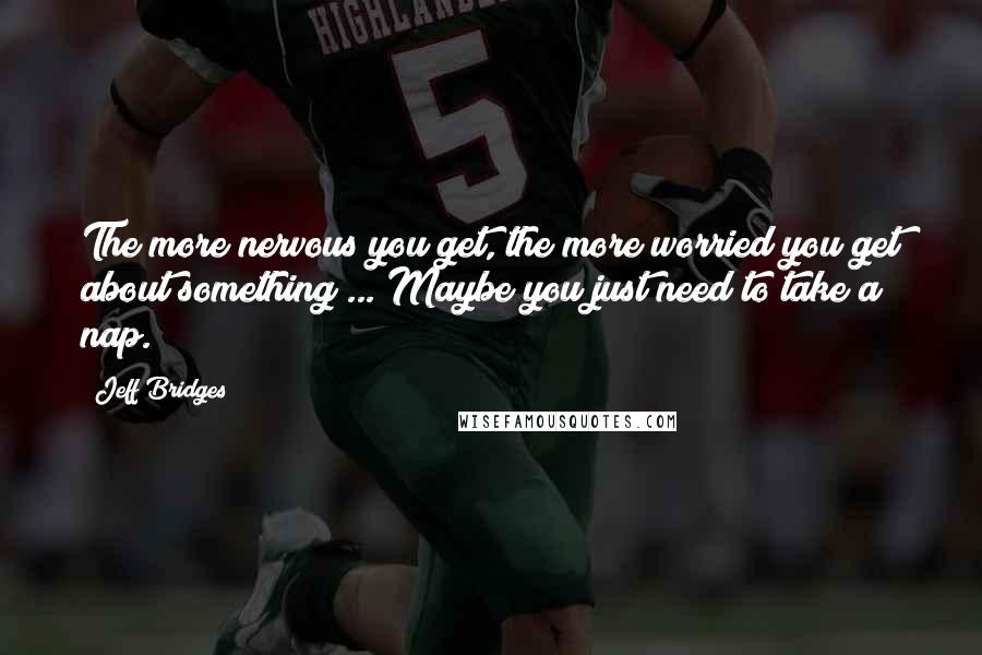 Jeff Bridges Quotes: The more nervous you get, the more worried you get about something ... Maybe you just need to take a nap.