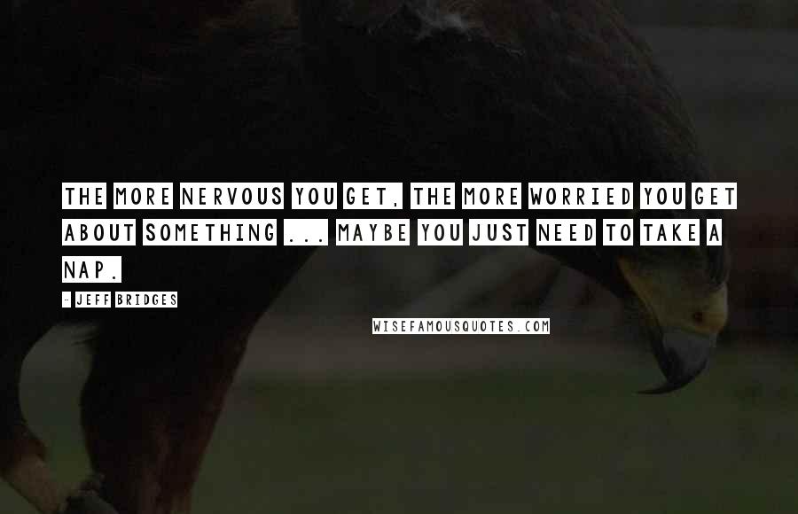 Jeff Bridges Quotes: The more nervous you get, the more worried you get about something ... Maybe you just need to take a nap.