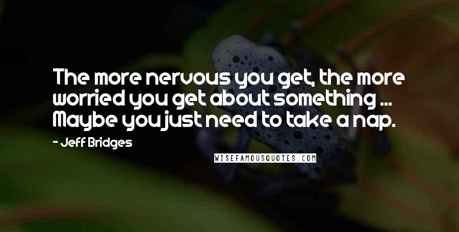 Jeff Bridges Quotes: The more nervous you get, the more worried you get about something ... Maybe you just need to take a nap.
