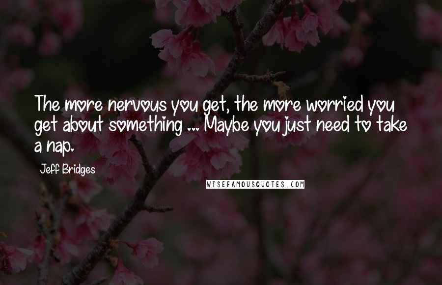 Jeff Bridges Quotes: The more nervous you get, the more worried you get about something ... Maybe you just need to take a nap.