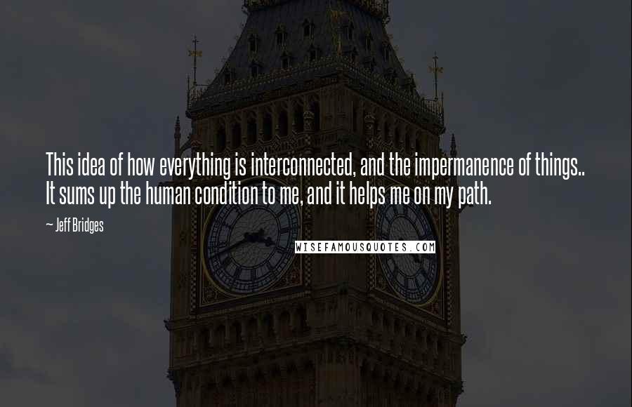 Jeff Bridges Quotes: This idea of how everything is interconnected, and the impermanence of things.. It sums up the human condition to me, and it helps me on my path.