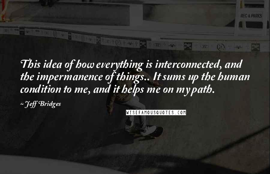 Jeff Bridges Quotes: This idea of how everything is interconnected, and the impermanence of things.. It sums up the human condition to me, and it helps me on my path.