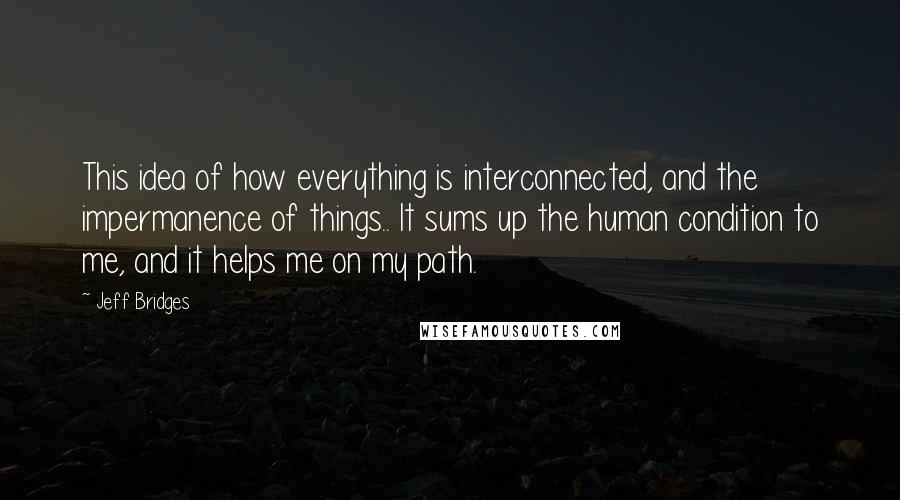 Jeff Bridges Quotes: This idea of how everything is interconnected, and the impermanence of things.. It sums up the human condition to me, and it helps me on my path.