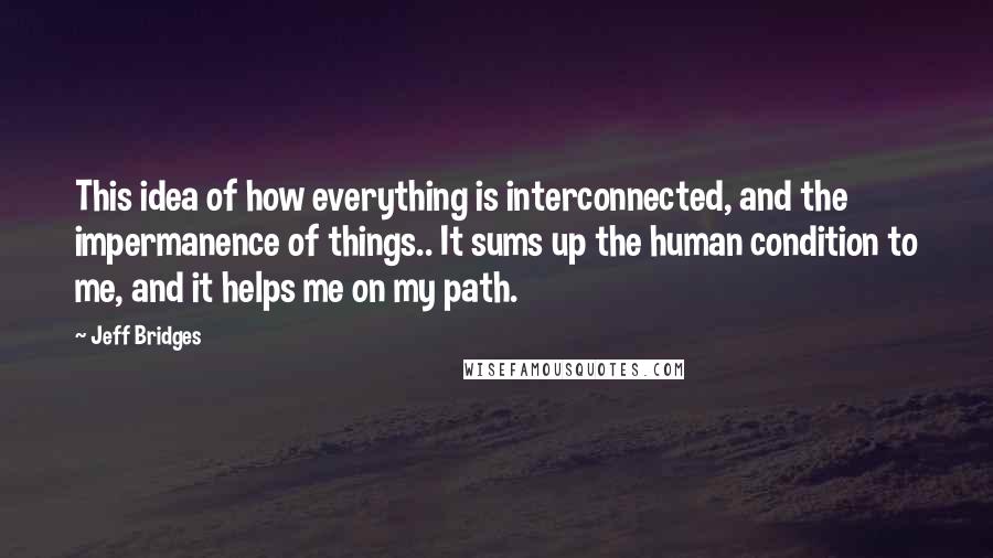 Jeff Bridges Quotes: This idea of how everything is interconnected, and the impermanence of things.. It sums up the human condition to me, and it helps me on my path.