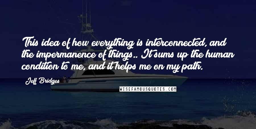 Jeff Bridges Quotes: This idea of how everything is interconnected, and the impermanence of things.. It sums up the human condition to me, and it helps me on my path.