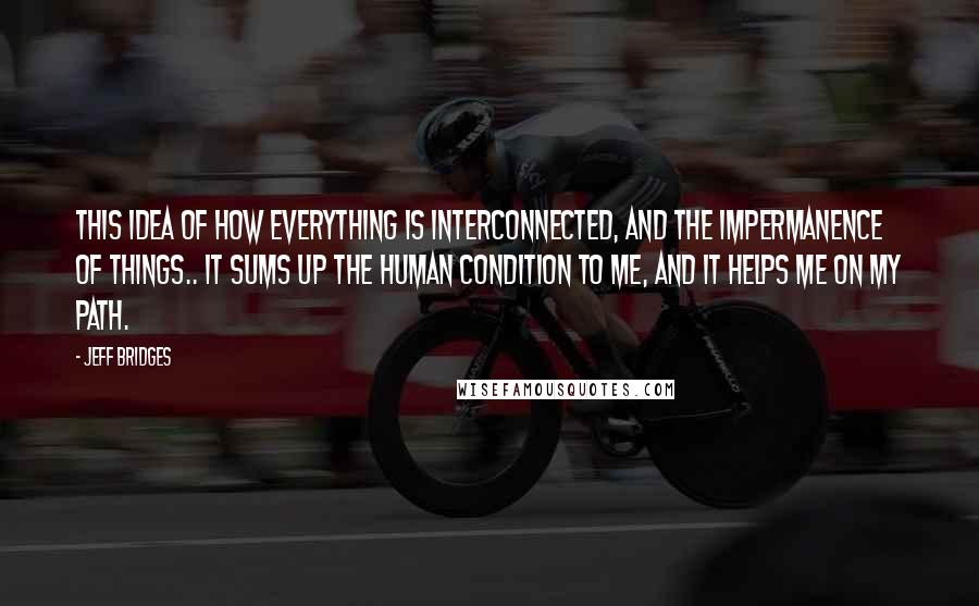 Jeff Bridges Quotes: This idea of how everything is interconnected, and the impermanence of things.. It sums up the human condition to me, and it helps me on my path.