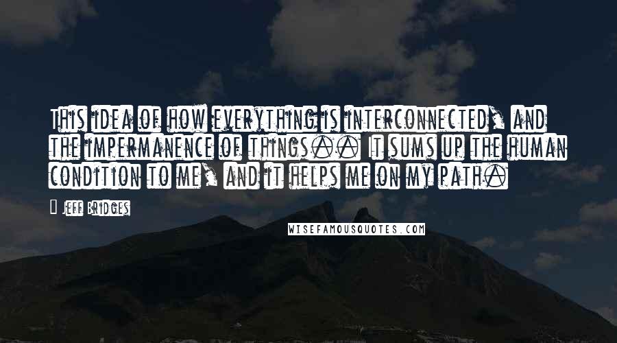 Jeff Bridges Quotes: This idea of how everything is interconnected, and the impermanence of things.. It sums up the human condition to me, and it helps me on my path.