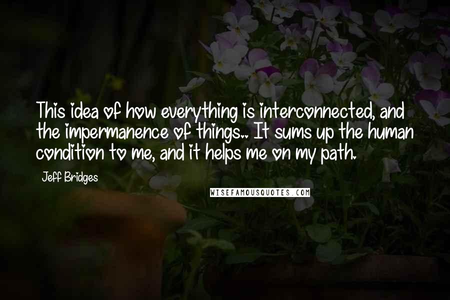 Jeff Bridges Quotes: This idea of how everything is interconnected, and the impermanence of things.. It sums up the human condition to me, and it helps me on my path.