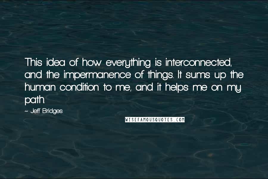 Jeff Bridges Quotes: This idea of how everything is interconnected, and the impermanence of things.. It sums up the human condition to me, and it helps me on my path.