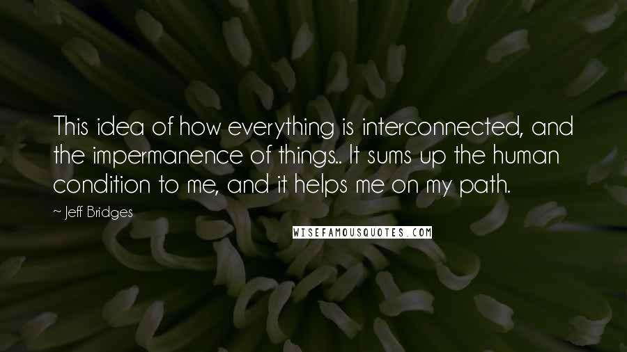 Jeff Bridges Quotes: This idea of how everything is interconnected, and the impermanence of things.. It sums up the human condition to me, and it helps me on my path.