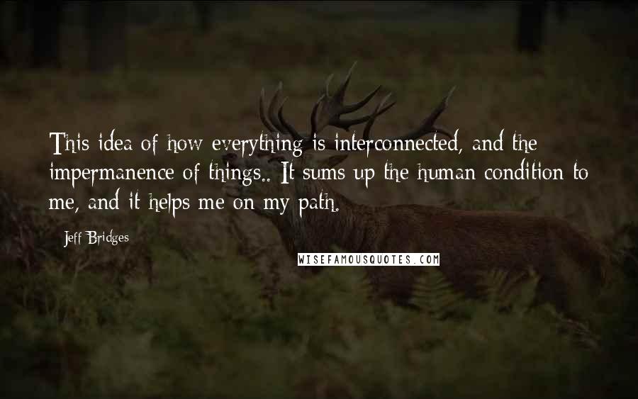 Jeff Bridges Quotes: This idea of how everything is interconnected, and the impermanence of things.. It sums up the human condition to me, and it helps me on my path.