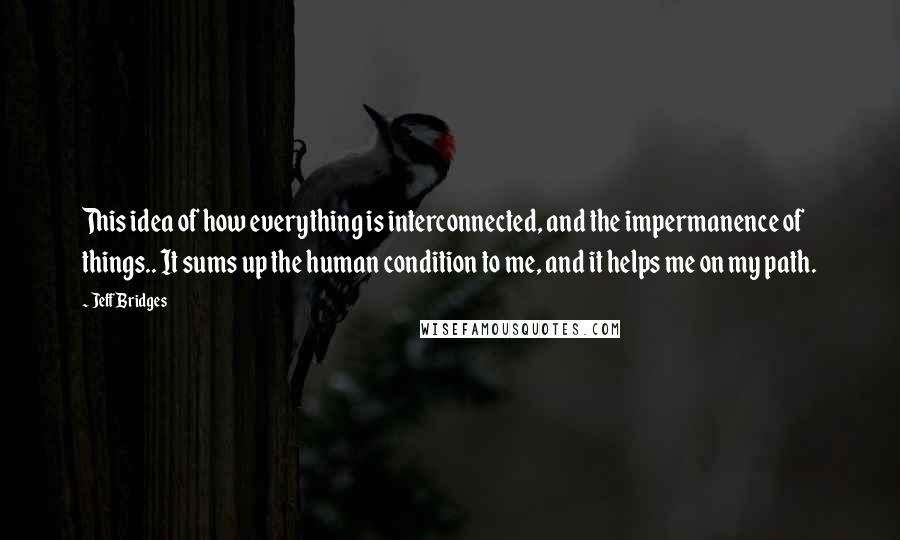 Jeff Bridges Quotes: This idea of how everything is interconnected, and the impermanence of things.. It sums up the human condition to me, and it helps me on my path.