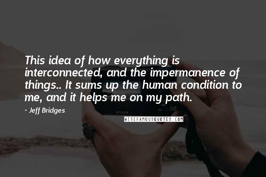 Jeff Bridges Quotes: This idea of how everything is interconnected, and the impermanence of things.. It sums up the human condition to me, and it helps me on my path.