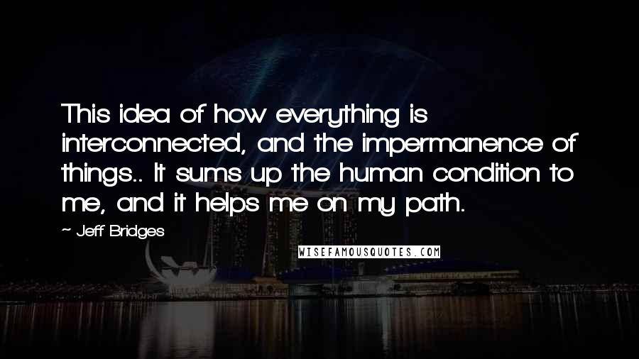 Jeff Bridges Quotes: This idea of how everything is interconnected, and the impermanence of things.. It sums up the human condition to me, and it helps me on my path.