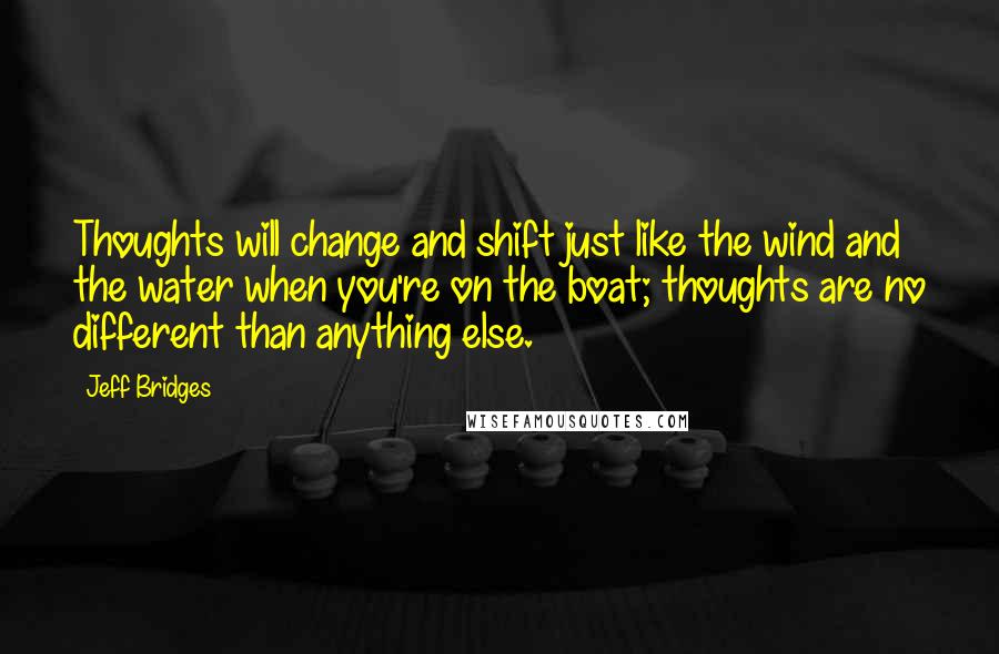 Jeff Bridges Quotes: Thoughts will change and shift just like the wind and the water when you're on the boat; thoughts are no different than anything else.