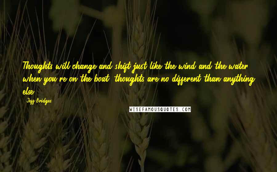 Jeff Bridges Quotes: Thoughts will change and shift just like the wind and the water when you're on the boat; thoughts are no different than anything else.