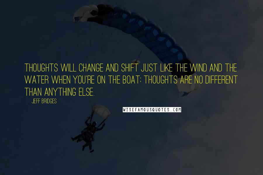 Jeff Bridges Quotes: Thoughts will change and shift just like the wind and the water when you're on the boat; thoughts are no different than anything else.