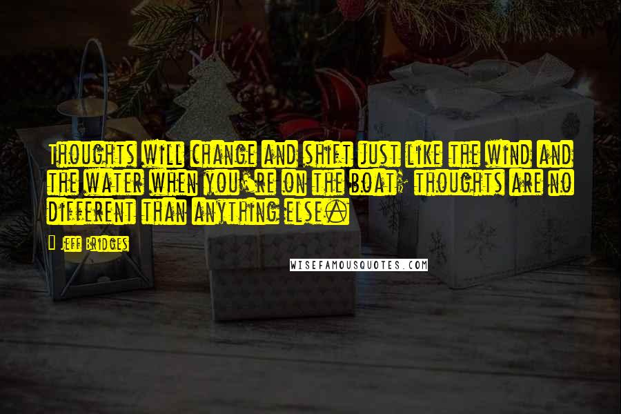 Jeff Bridges Quotes: Thoughts will change and shift just like the wind and the water when you're on the boat; thoughts are no different than anything else.