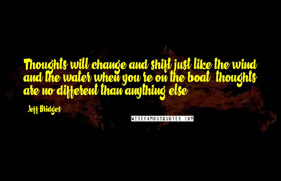 Jeff Bridges Quotes: Thoughts will change and shift just like the wind and the water when you're on the boat; thoughts are no different than anything else.