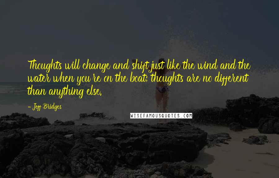 Jeff Bridges Quotes: Thoughts will change and shift just like the wind and the water when you're on the boat; thoughts are no different than anything else.