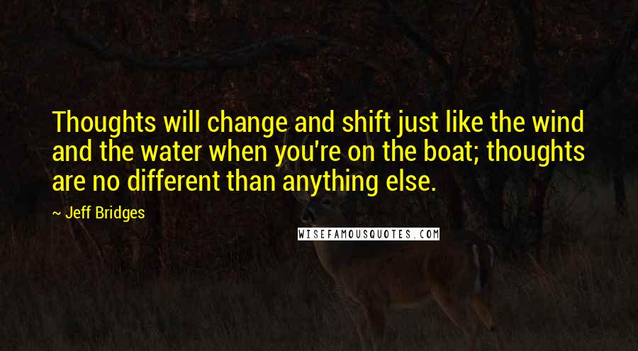 Jeff Bridges Quotes: Thoughts will change and shift just like the wind and the water when you're on the boat; thoughts are no different than anything else.