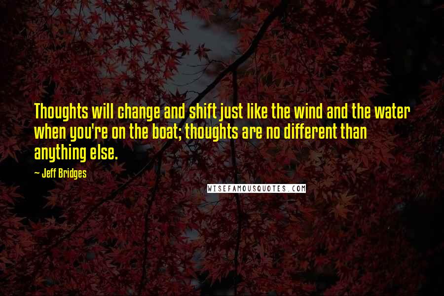 Jeff Bridges Quotes: Thoughts will change and shift just like the wind and the water when you're on the boat; thoughts are no different than anything else.