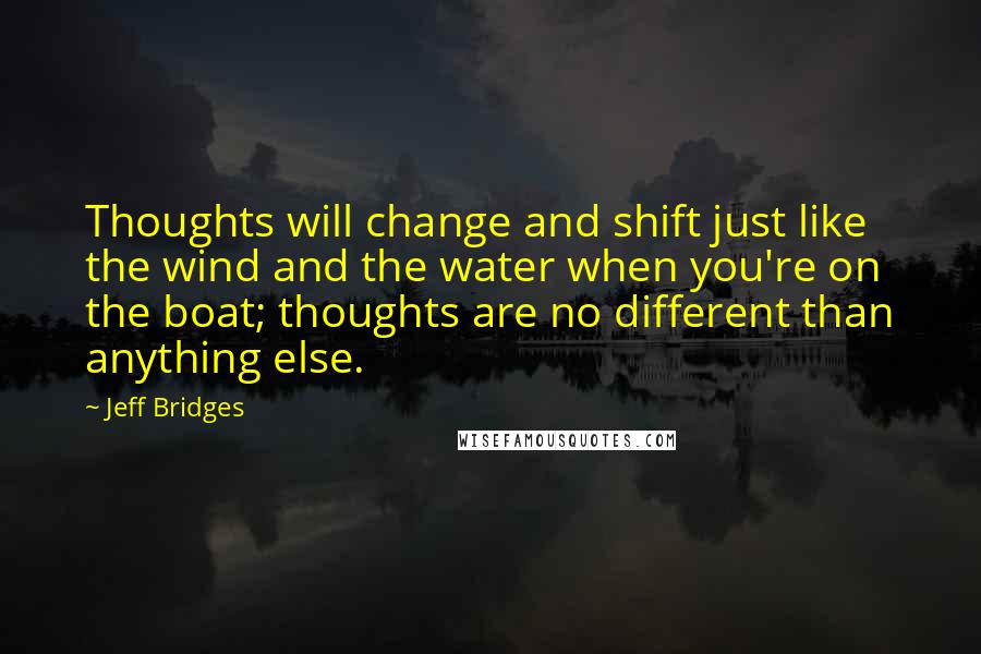 Jeff Bridges Quotes: Thoughts will change and shift just like the wind and the water when you're on the boat; thoughts are no different than anything else.