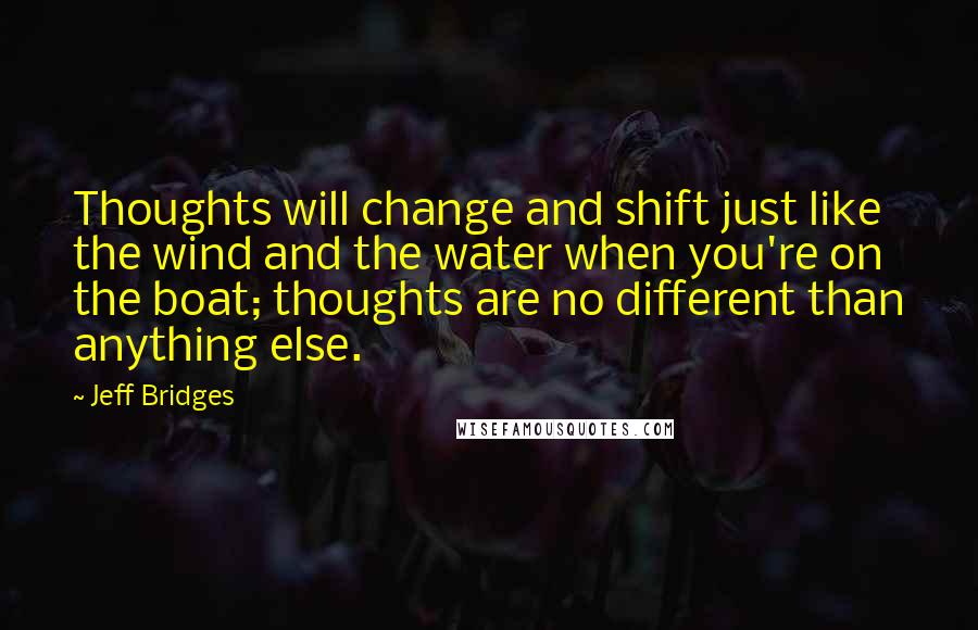 Jeff Bridges Quotes: Thoughts will change and shift just like the wind and the water when you're on the boat; thoughts are no different than anything else.