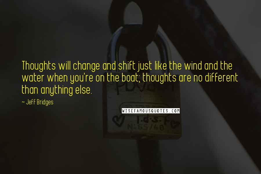 Jeff Bridges Quotes: Thoughts will change and shift just like the wind and the water when you're on the boat; thoughts are no different than anything else.