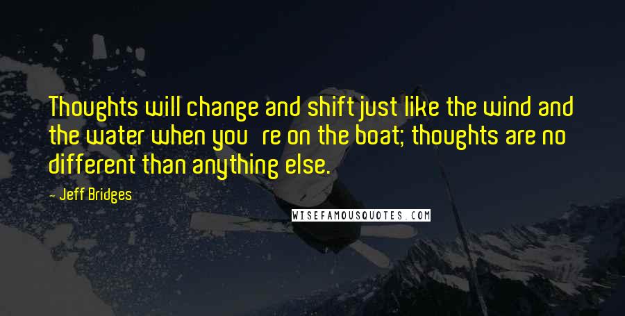 Jeff Bridges Quotes: Thoughts will change and shift just like the wind and the water when you're on the boat; thoughts are no different than anything else.